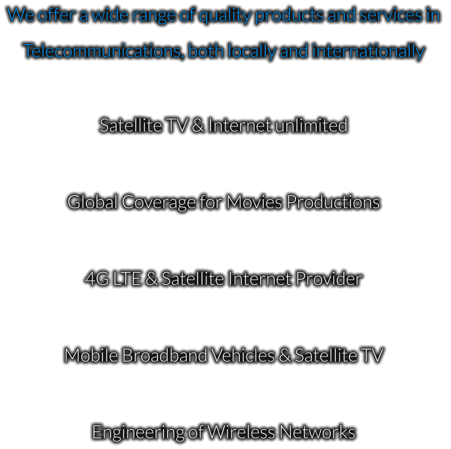 We offer a wide range of quality products and services in  Telecommunications, both locally and internationally  Satellite TV & Internet unlimited  Global Coverage for Movies Productions  4G LTE & Satellite Internet Provider  Mobile Broadband Vehicles & Satellite TV  Engineering of Wireless Networks