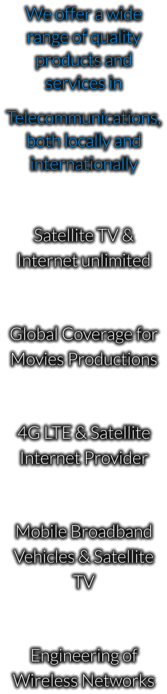 We offer a wide range of quality products and services in  Telecommunications, both locally and internationally  Satellite TV & Internet unlimited  Global Coverage for Movies Productions  4G LTE & Satellite Internet Provider  Mobile Broadband Vehicles & Satellite TV  Engineering of Wireless Networks